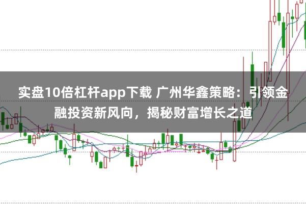 实盘10倍杠杆app下载 广州华鑫策略：引领金融投资新风向，揭秘财富增长之道