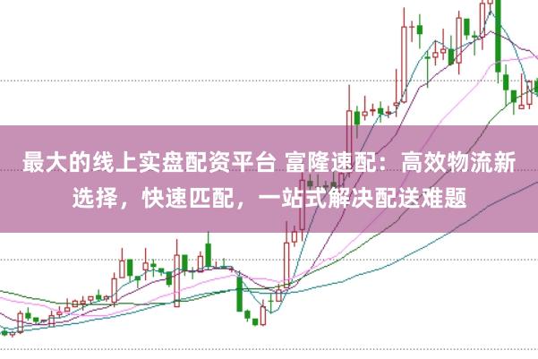 最大的线上实盘配资平台 富隆速配：高效物流新选择，快速匹配，一站式解决配送难题