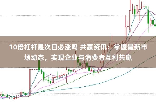 10倍杠杆是次日必涨吗 共赢资讯:掌握最新市场动态,实现企业与消费者互利共赢