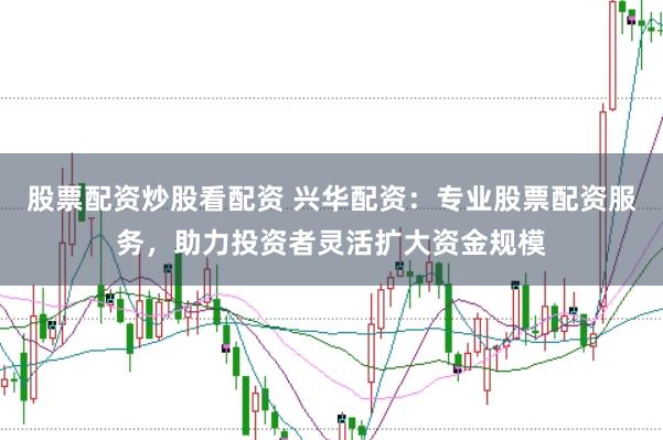 股票配资炒股看配资 兴华配资：专业股票配资服务，助力投资者灵活扩大资金规模