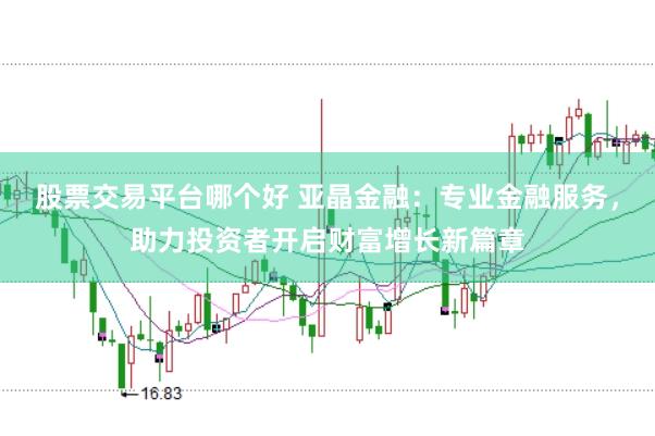 股票交易平台哪个好 亚晶金融：专业金融服务，助力投资者开启财富增长新篇章