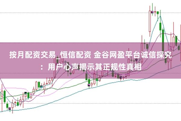 按月配资交易_恒信配资 金谷网盈平台诚信探究：用户心声揭示其正规性真相
