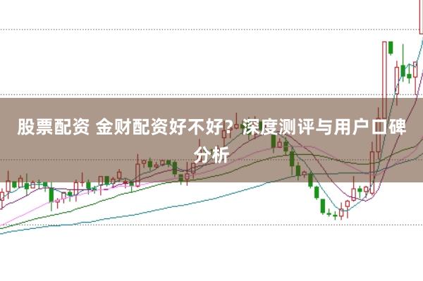 股票配资 金财配资好不好？深度测评与用户口碑分析