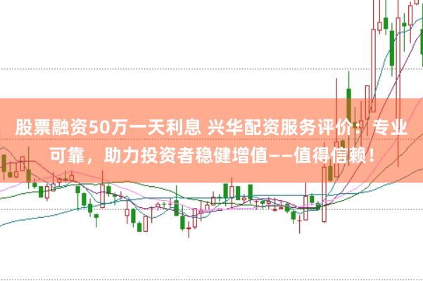 股票融资50万一天利息 兴华配资服务评价：专业可靠，助力投资者稳健增值——值得信赖！