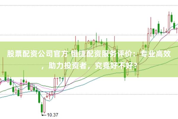 股票配资公司官方 恒捷配资服务评价：专业高效，助力投资者，究竟好不好？