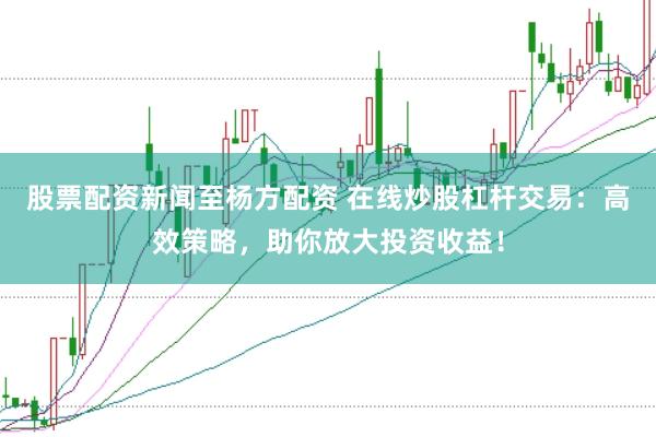 股票配资新闻至杨方配资 在线炒股杠杆交易：高效策略，助你放大投资收益！