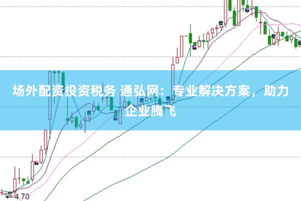 场外配资投资税务 通弘网：专业解决方案，助力企业腾飞