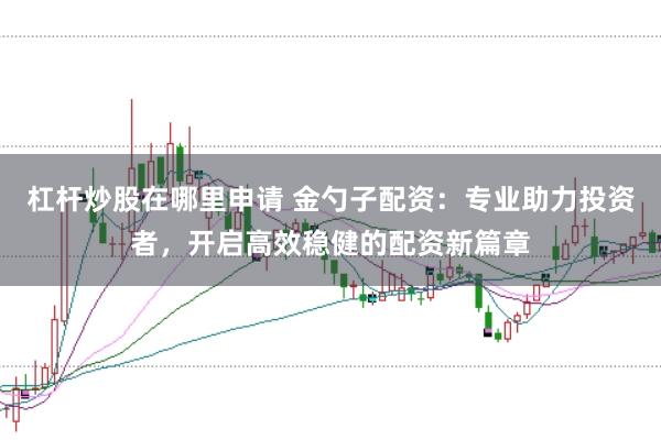 杠杆炒股在哪里申请 金勺子配资：专业助力投资者，开启高效稳健的配资新篇章
