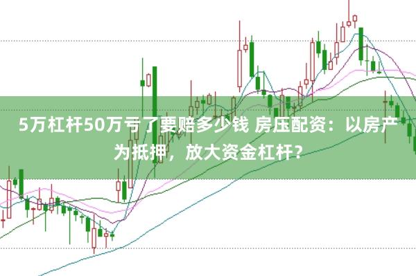 5万杠杆50万亏了要赔多少钱 房压配资：以房产为抵押，放大资金杠杆？