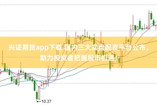 兴证期货app下载 国内三大实盘配资平台公布，助力投资者把握股市机遇！