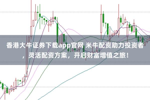 香港大牛证券下载app官网 米牛配资助力投资者，灵活配资方案，开启财富增值之旅！