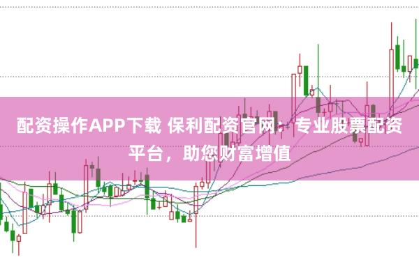 配资操作APP下载 保利配资官网：专业股票配资平台，助您财富增值