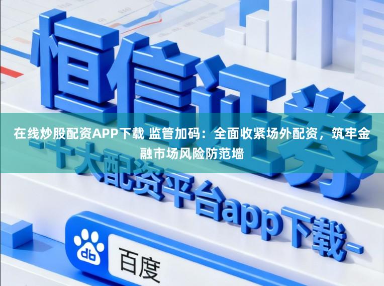 在线炒股配资APP下载 监管加码：全面收紧场外配资，筑牢金融市场风险防范墙